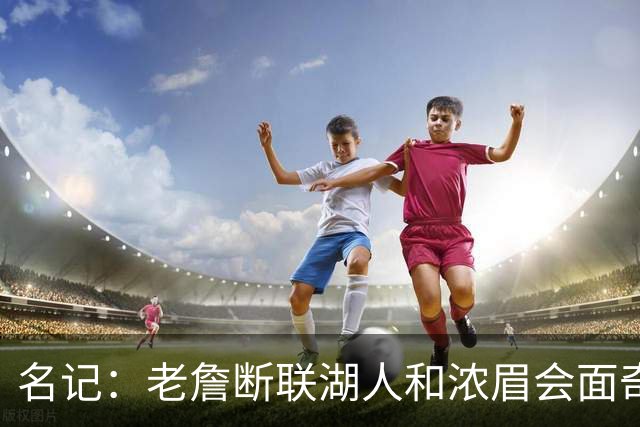 名记：老詹断联湖人&浓眉会面奇才 或都是富保罗续约谈判的策略