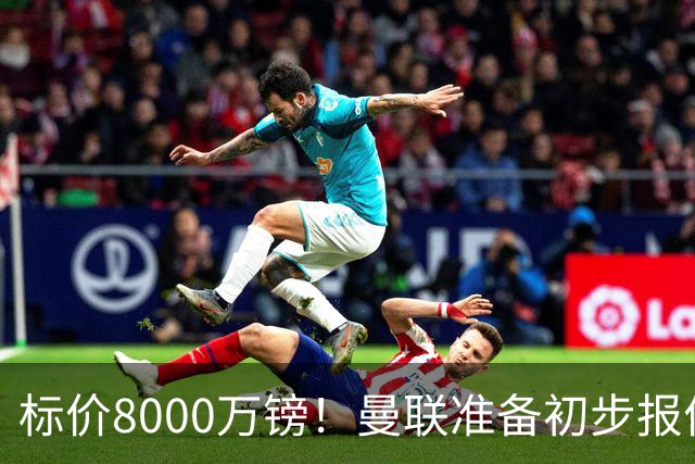 标价8000万镑！曼联准备初步报价M费 西汉姆不会降价出售